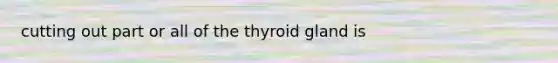 cutting out part or all of the thyroid gland is