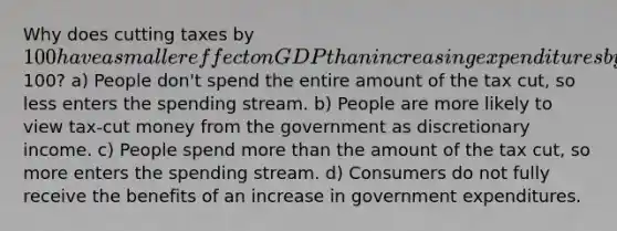 Why does cutting taxes by 100 have a smaller effect on GDP than increasing expenditures by100? a) People don't spend the entire amount of the tax cut, so less enters the spending stream. b) People are more likely to view tax-cut money from the government as discretionary income. c) People spend more than the amount of the tax cut, so more enters the spending stream. d) Consumers do not fully receive the benefits of an increase in government expenditures.