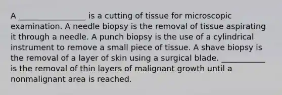 A _________________ is a cutting of tissue for microscopic examination. A needle biopsy is the removal of tissue aspirating it through a needle. A punch biopsy is the use of a cylindrical instrument to remove a small piece of tissue. A shave biopsy is the removal of a layer of skin using a surgical blade. ___________ is the removal of thin layers of malignant growth until a nonmalignant area is reached.