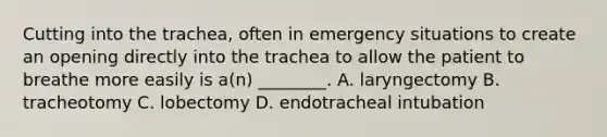 Cutting into the​ trachea, often in emergency situations to create an opening directly into the trachea to allow the patient to breathe more easily is​ a(n) ________. A. laryngectomy B. tracheotomy C. lobectomy D. endotracheal intubation