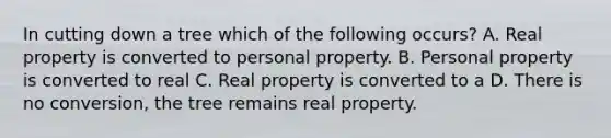 In cutting down a tree which of the following occurs? A. Real property is converted to personal property. B. Personal property is converted to real C. Real property is converted to a D. There is no conversion, the tree remains real property.