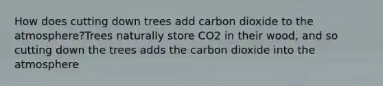 How does cutting down trees add carbon dioxide to the atmosphere?Trees naturally store CO2 in their wood, and so cutting down the trees adds the carbon dioxide into the atmosphere