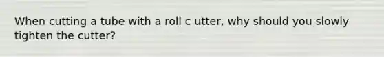 When cutting a tube with a roll c utter, why should you slowly tighten the cutter?