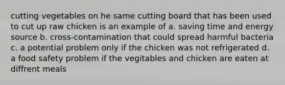 cutting vegetables on he same cutting board that has been used to cut up raw chicken is an example of a. saving time and energy source b. cross-contamination that could spread harmful bacteria c. a potential problem only if the chicken was not refrigerated d. a food safety problem if the vegitables and chicken are eaten at diffrent meals