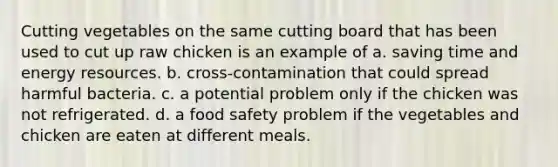 Cutting vegetables on the same cutting board that has been used to cut up raw chicken is an example of a. saving time and energy resources. b. cross-contamination that could spread harmful bacteria. c. a potential problem only if the chicken was not refrigerated. d. a food safety problem if the vegetables and chicken are eaten at different meals.