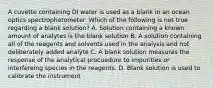 A cuvette containing DI water is used as a blank in an ocean optics spectrophotometer. Which of the following is not true regarding a blank solution? A. Solution containing a known amount of analytes is the blank solution B. A solution containing all of the reagents and solvents used in the analysis and not deliberately added analyte C. A blank solution measures the response of the analytical procuedure to impurities or interfereing species in the reagents. D. Blank solution is used to calibrate the instrument