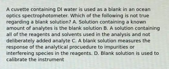 A cuvette containing DI water is used as a blank in an ocean optics spectrophotometer. Which of the following is not true regarding a blank solution? A. Solution containing a known amount of analytes is the blank solution B. A solution containing all of the reagents and solvents used in the analysis and not deliberately added analyte C. A blank solution measures the response of the analytical procuedure to impurities or interfereing species in the reagents. D. Blank solution is used to calibrate the instrument