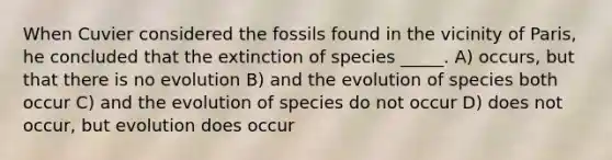 When Cuvier considered the fossils found in the vicinity of Paris, he concluded that the extinction of species _____. A) occurs, but that there is no evolution B) and the evolution of species both occur C) and the evolution of species do not occur D) does not occur, but evolution does occur