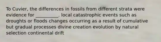 To Cuvier, the differences in fossils from different strata were evidence for __________. local catastrophic events such as droughts or floods changes occurring as a result of cumulative but gradual processes divine creation evolution by natural selection continental drift