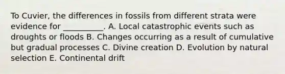 To Cuvier, the differences in fossils from different strata were evidence for __________. A. Local catastrophic events such as droughts or floods B. Changes occurring as a result of cumulative but gradual processes C. Divine creation D. Evolution by natural selection E. Continental drift