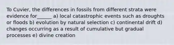 To Cuvier, the differences in fossils from different strata were evidence for______ a) local catastrophic events such as droughts or floods b) evolution by natural selection c) continental drift d) changes occurring as a result of cumulative but gradual processes e) divine creation