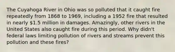 The Cuyahoga River in Ohio was so polluted that it caught fire repeatedly from 1868 to 1969, including a 1952 fire that resulted in nearly 1.5 million in damages. Amazingly, other rivers in the United States also caught fire during this period. Why didn't federal laws limiting pollution of rivers and streams prevent this pollution and these fires?