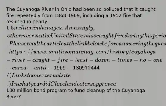 The Cuyahoga River in Ohio had been so polluted that it caught fire repeatedly from 1868-1969, including a 1952 fire that resulted in nearly 1.5 million in damages. Amazingly, other rivers in the United States also caught fire during this period. Please read the article at the link below before answering the question. https://www.smithsonianmag.com/history/cuyahoga-river-caught-fire-least-dozen-times-no-one-cared-until-1969-180972444/ (Links to an external site.) In what year did Cleveland voters approve a100 million bond program to fund cleanup of the Cuyahoga River?