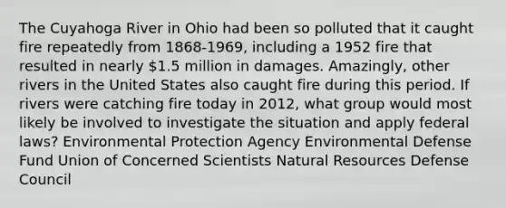 The Cuyahoga River in Ohio had been so polluted that it caught fire repeatedly from 1868-1969, including a 1952 fire that resulted in nearly 1.5 million in damages. Amazingly, other rivers in the United States also caught fire during this period. If rivers were catching fire today in 2012, what group would most likely be involved to investigate the situation and apply federal laws? Environmental Protection Agency Environmental Defense Fund Union of Concerned Scientists Natural Resources Defense Council