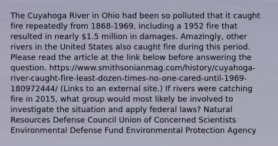 The Cuyahoga River in Ohio had been so polluted that it caught fire repeatedly from 1868-1969, including a 1952 fire that resulted in nearly 1.5 million in damages. Amazingly, other rivers in the United States also caught fire during this period. Please read the article at the link below before answering the question. https://www.smithsonianmag.com/history/cuyahoga-river-caught-fire-least-dozen-times-no-one-cared-until-1969-180972444/ (Links to an external site.) If rivers were catching fire in 2015, what group would most likely be involved to investigate the situation and apply federal laws? <a href='https://www.questionai.com/knowledge/k6l1d2KrZr-natural-resources' class='anchor-knowledge'>natural resources</a> Defense Council Union of Concerned Scientists Environmental Defense Fund Environmental Protection Agency