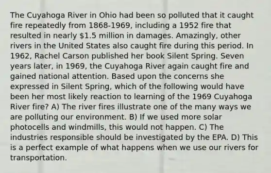 The Cuyahoga River in Ohio had been so polluted that it caught fire repeatedly from 1868-1969, including a 1952 fire that resulted in nearly 1.5 million in damages. Amazingly, other rivers in the United States also caught fire during this period. In 1962, Rachel Carson published her book Silent Spring. Seven years later, in 1969, the Cuyahoga River again caught fire and gained national attention. Based upon the concerns she expressed in Silent Spring, which of the following would have been her most likely reaction to learning of the 1969 Cuyahoga River fire? A) The river fires illustrate one of the many ways we are polluting our environment. B) If we used more solar photocells and windmills, this would not happen. C) The industries responsible should be investigated by the EPA. D) This is a perfect example of what happens when we use our rivers for transportation.