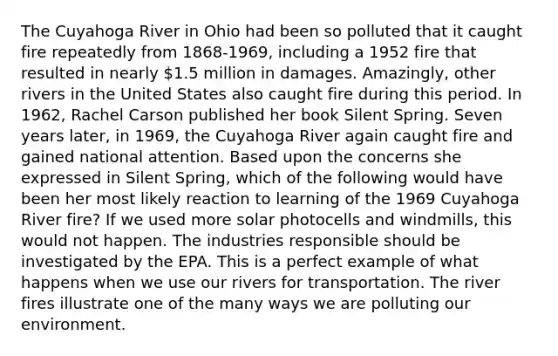 The Cuyahoga River in Ohio had been so polluted that it caught fire repeatedly from 1868-1969, including a 1952 fire that resulted in nearly 1.5 million in damages. Amazingly, other rivers in the United States also caught fire during this period. In 1962, Rachel Carson published her book Silent Spring. Seven years later, in 1969, the Cuyahoga River again caught fire and gained national attention. Based upon the concerns she expressed in Silent Spring, which of the following would have been her most likely reaction to learning of the 1969 Cuyahoga River fire? If we used more solar photocells and windmills, this would not happen. The industries responsible should be investigated by the EPA. This is a perfect example of what happens when we use our rivers for transportation. The river fires illustrate one of the many ways we are polluting our environment.