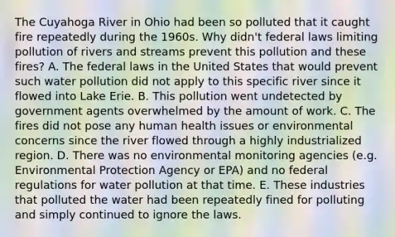 The Cuyahoga River in Ohio had been so polluted that it caught fire repeatedly during the 1960s. Why didn't federal laws limiting pollution of rivers and streams prevent this pollution and these fires? A. The federal laws in the United States that would prevent such water pollution did not apply to this specific river since it flowed into Lake Erie. B. This pollution went undetected by government agents overwhelmed by the amount of work. C. The fires did not pose any human health issues or environmental concerns since the river flowed through a highly industrialized region. D. There was no environmental monitoring agencies (e.g. Environmental Protection Agency or EPA) and no federal regulations for water pollution at that time. E. These industries that polluted the water had been repeatedly fined for polluting and simply continued to ignore the laws.