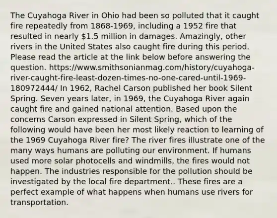 The Cuyahoga River in Ohio had been so polluted that it caught fire repeatedly from 1868-1969, including a 1952 fire that resulted in nearly 1.5 million in damages. Amazingly, other rivers in the United States also caught fire during this period. Please read the article at the link below before answering the question. https://www.smithsonianmag.com/history/cuyahoga-river-caught-fire-least-dozen-times-no-one-cared-until-1969-180972444/ In 1962, Rachel Carson published her book Silent Spring. Seven years later, in 1969, the Cuyahoga River again caught fire and gained national attention. Based upon the concerns Carson expressed in Silent Spring, which of the following would have been her most likely reaction to learning of the 1969 Cuyahoga River fire? The river fires illustrate one of the many ways humans are polluting our environment. If humans used more solar photocells and windmills, the fires would not happen. The industries responsible for the pollution should be investigated by the local fire department.. These fires are a perfect example of what happens when humans use rivers for transportation.