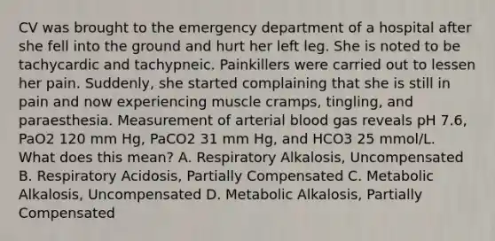 CV was brought to the emergency department of a hospital after she fell into the ground and hurt her left leg. She is noted to be tachycardic and tachypneic. Painkillers were carried out to lessen her pain. Suddenly, she started complaining that she is still in pain and now experiencing muscle cramps, tingling, and paraesthesia. Measurement of arterial blood gas reveals pH 7.6, PaO2 120 mm Hg, PaCO2 31 mm Hg, and HCO3 25 mmol/L. What does this mean? A. Respiratory Alkalosis, Uncompensated B. Respiratory Acidosis, Partially Compensated C. Metabolic Alkalosis, Uncompensated D. Metabolic Alkalosis, Partially Compensated