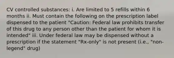 CV controlled substances: i. Are limited to 5 refills within 6 months ii. Must contain the following on the prescription label dispensed to the patient "Caution: Federal law prohibits transfer of this drug to any person other than the patient for whom it is intended" iii. Under federal law may be dispensed without a prescription if the statement "Rx-only" is not present (i.e., "non-legend" drug)