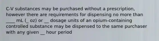 C-V substances may be purchased without a prescription, however there are requirements for dispensing no <a href='https://www.questionai.com/knowledge/keWHlEPx42-more-than' class='anchor-knowledge'>more than</a> ____ mL (_ oz) or __ dosage units of an opium-containing controlled substance may be dispensed to the same purchaser with any given __ hour period