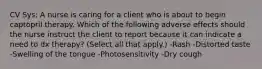 CV Sys: A nurse is caring for a client who is about to begin captopril therapy. Which of the following adverse effects should the nurse instruct the client to report because it can indicate a need to dx therapy? (Select all that apply.) -Rash -Distorted taste -Swelling of the tongue -Photosensitivity -Dry cough