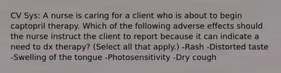 CV Sys: A nurse is caring for a client who is about to begin captopril therapy. Which of the following adverse effects should the nurse instruct the client to report because it can indicate a need to dx therapy? (Select all that apply.) -Rash -Distorted taste -Swelling of the tongue -Photosensitivity -Dry cough