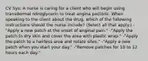 CV Sys: A nurse is caring for a client who will begin using transdermal nitroglycerin to treat angina pectoris. When speaking to the client about the drug, which of the following instructions should the nurse include? (Select all that apply.) -"Apply a new patch at the onset of anginal pain." -"Apply the patch to dry skin and cover the area with plastic wrap." -"Apply the patch to a hairless area and rotate sites." -"Apply a new patch when you start your day." -"Remove patches for 10 to 12 hours each day."