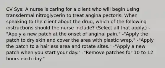 CV Sys: A nurse is caring for a client who will begin using transdermal nitroglycerin to treat angina pectoris. When speaking to the client about the drug, which of the following instructions should the nurse include? (Select all that apply.) -"Apply a new patch at the onset of anginal pain." -"Apply the patch to dry skin and cover the area with plastic wrap." -"Apply the patch to a hairless area and rotate sites." -"Apply a new patch when you start your day." -"Remove patches for 10 to 12 hours each day."