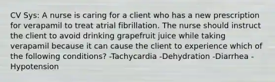 CV Sys: A nurse is caring for a client who has a new prescription for verapamil to treat atrial fibrillation. The nurse should instruct the client to avoid drinking grapefruit juice while taking verapamil because it can cause the client to experience which of the following conditions? -Tachycardia -Dehydration -Diarrhea -Hypotension