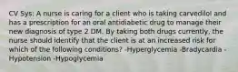 CV Sys: A nurse is caring for a client who is taking carvedilol and has a prescription for an oral antidiabetic drug to manage their new diagnosis of type 2 DM. By taking both drugs currently, the nurse should identify that the client is at an increased risk for which of the following conditions? -Hyperglycemia -Bradycardia -Hypotension -Hypoglycemia