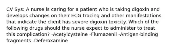 CV Sys: A nurse is caring for a patient who is taking digoxin and develops changes on their ECG tracing and other manifestations that indicate the client has severe digoxin toxicity. Which of the following drugs should the nurse expect to administer to treat this complication? -Acetylcysteine -Flumazenil -Antigen-binding fragments -Deferoxamine