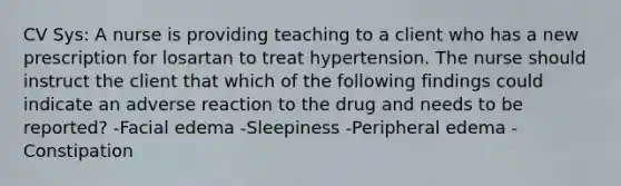 CV Sys: A nurse is providing teaching to a client who has a new prescription for losartan to treat hypertension. The nurse should instruct the client that which of the following findings could indicate an adverse reaction to the drug and needs to be reported? -Facial edema -Sleepiness -Peripheral edema -Constipation