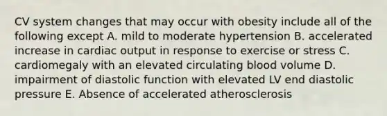 CV system changes that may occur with obesity include all of the following except A. mild to moderate hypertension B. accelerated increase in cardiac output in response to exercise or stress C. cardiomegaly with an elevated circulating blood volume D. impairment of diastolic function with elevated LV end diastolic pressure E. Absence of accelerated atherosclerosis