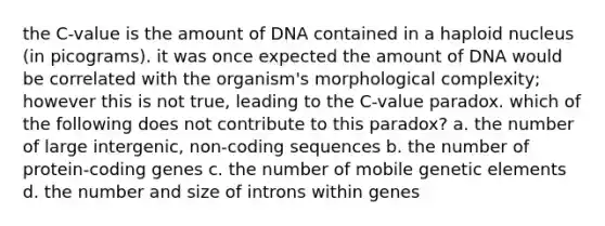 the C-value is the amount of DNA contained in a haploid nucleus (in picograms). it was once expected the amount of DNA would be correlated with the organism's morphological complexity; however this is not true, leading to the C-value paradox. which of the following does not contribute to this paradox? a. the number of large intergenic, non-coding sequences b. the number of protein-coding genes c. the number of mobile genetic elements d. the number and size of introns within genes