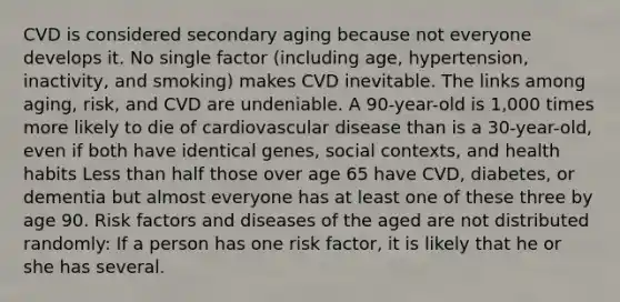 CVD is considered secondary aging because not everyone develops it. No single factor (including age, hypertension, inactivity, and smoking) makes CVD inevitable. The links among aging, risk, and CVD are undeniable. A 90-year-old is 1,000 times more likely to die of cardiovascular disease than is a 30-year-old, even if both have identical genes, social contexts, and health habits Less than half those over age 65 have CVD, diabetes, or dementia but almost everyone has at least one of these three by age 90. Risk factors and diseases of the aged are not distributed randomly: If a person has one risk factor, it is likely that he or she has several.