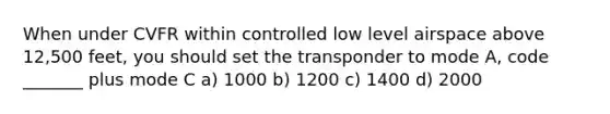 When under CVFR within controlled low level airspace above 12,500 feet, you should set the transponder to mode A, code _______ plus mode C a) 1000 b) 1200 c) 1400 d) 2000