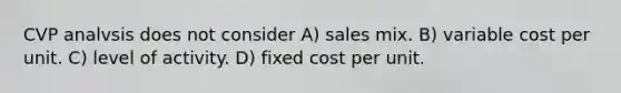 CVP analvsis does not consider A) sales mix. B) variable cost per unit. C) level of activity. D) fixed cost per unit.