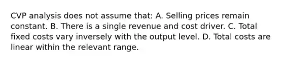 CVP analysis does not assume that: A. Selling prices remain constant. B. There is a single revenue and cost driver. C. Total fixed costs vary inversely with the output level. D. Total costs are linear within the relevant range.