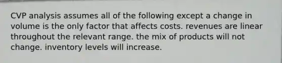 CVP analysis assumes all of the following except a change in volume is the only factor that affects costs. revenues are linear throughout the relevant range. the mix of products will not change. inventory levels will increase.