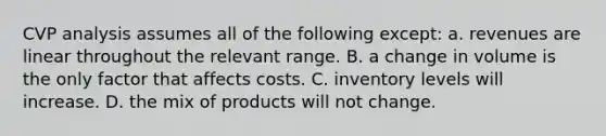 CVP analysis assumes all of the following except: a. revenues are linear throughout the relevant range. B. a change in volume is the only factor that affects costs. C. inventory levels will increase. D. the mix of products will not change.