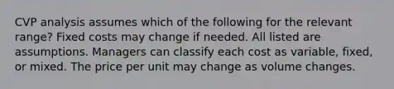 CVP analysis assumes which of the following for the relevant range? Fixed costs may change if needed. All listed are assumptions. Managers can classify each cost as variable, fixed, or mixed. The price per unit may change as volume changes.