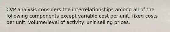 CVP analysis considers the interrelationships among all of the following components except variable cost per unit. fixed costs per unit. volume/level of activity. unit selling prices.