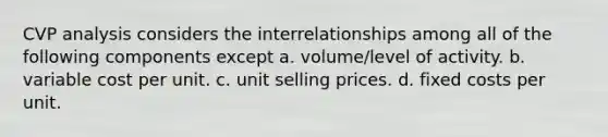 CVP analysis considers the interrelationships among all of the following components except a. volume/level of activity. b. variable cost per unit. c. unit selling prices. d. fixed costs per unit.