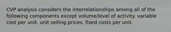 CVP analysis considers the interrelationships among all of the following components except volume/level of activity. variable cost per unit. unit selling prices. fixed costs per unit.