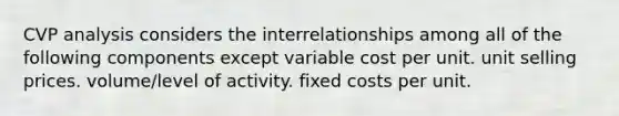 CVP analysis considers the interrelationships among all of the following components except variable cost per unit. unit selling prices. volume/level of activity. fixed costs per unit.