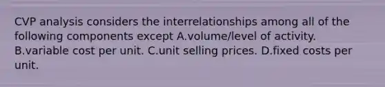 CVP analysis considers the interrelationships among all of the following components except A.volume/level of activity. B.variable cost per unit. C.unit selling prices. D.fixed costs per unit.