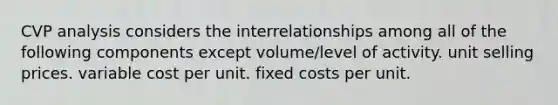 CVP analysis considers the interrelationships among all of the following components except volume/level of activity. unit selling prices. variable cost per unit. fixed costs per unit.