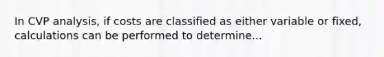 In CVP analysis, if costs are classified as either variable or fixed, calculations can be performed to determine...